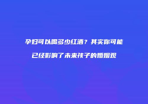 孕妇可以喝多少红酒？其实你可能已经影响了未来孩子的婚姻观