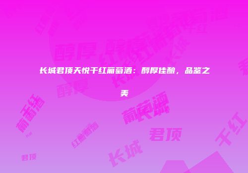 长城君顶天悦干红葡萄酒：醇厚佳酿，品鉴之美