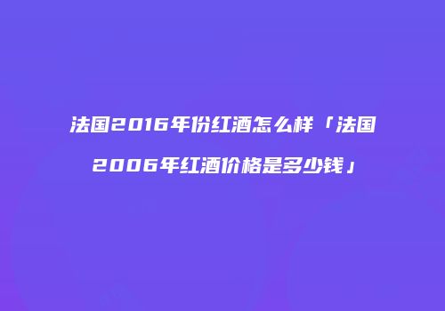 法国2016年份红酒怎么样「法国2006年红酒价格是多少钱」