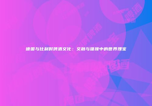 德国与比利时啤酒文化：交融与碰撞中的世界瑰宝