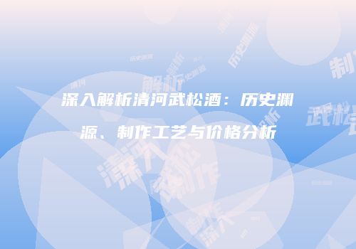 深入解析清河武松酒：历史渊源、制作工艺与价格分析