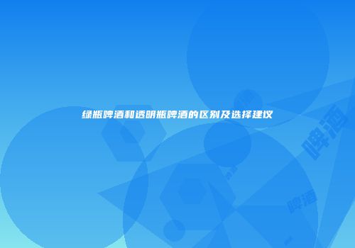 绿瓶啤酒和透明瓶啤酒的区别及选择建议