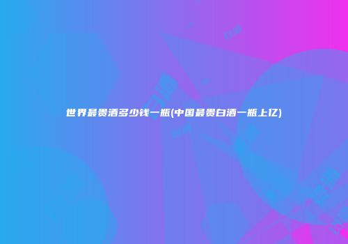 世界最贵酒多少钱一瓶(中国最贵白酒一瓶上亿)