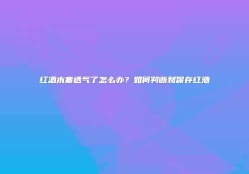 红酒木塞透气了怎么办？如何判断和保存红酒