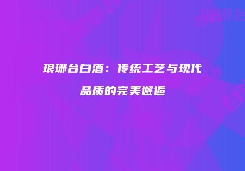 琅琊台白酒：传统工艺与现代品质的完美邂逅
