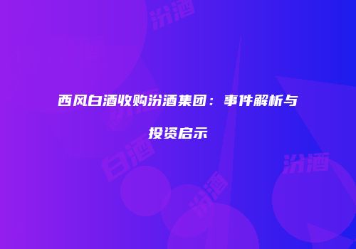 西风白酒收购汾酒集团：事件解析与投资启示
