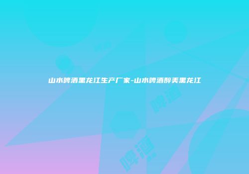 山水啤酒黑龙江生产厂家-山水啤酒醉美黑龙江
