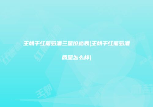 王朝干红葡萄酒三星价格表(王朝干红葡萄酒质量怎么样)