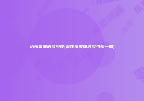 小乐堡啤酒多少钱(雪花清爽啤酒多少钱一箱)