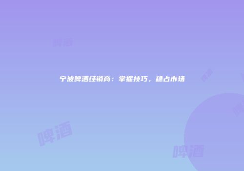宁波啤酒经销商：掌握技巧，稳占市场