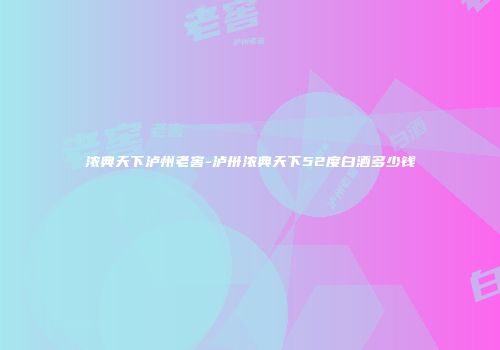 浓典天下泸州老窖-泸卅浓典天下52度白酒多少钱
