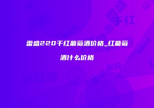 雷盛220干红葡萄酒价格_红葡萄酒什么价格