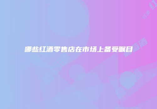 哪些红酒零售店在市场上备受瞩目