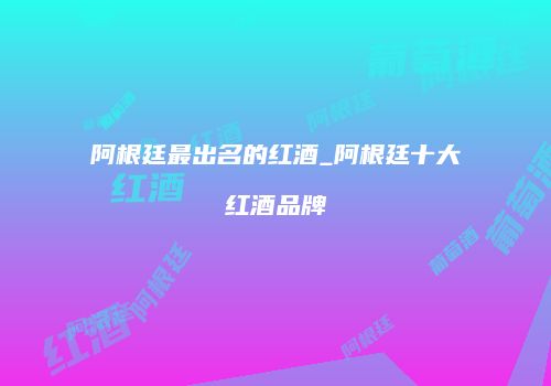 阿根廷最出名的红酒_阿根廷十大红酒品牌