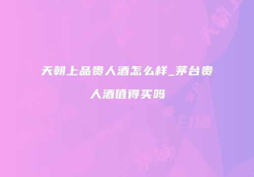 天朝上品贵人酒怎么样_茅台贵人酒值得买吗