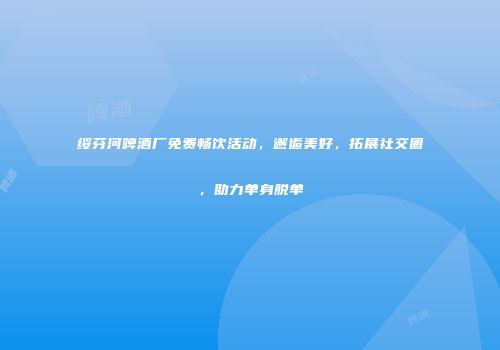 绥芬河啤酒厂免费畅饮活动，邂逅美好，拓展社交圈，助力单身脱单