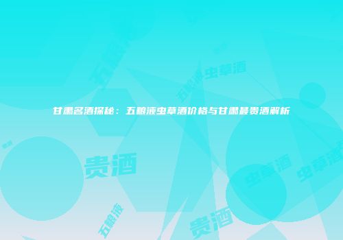 甘肃名酒探秘：五粮液虫草酒价格与甘肃最贵酒解析