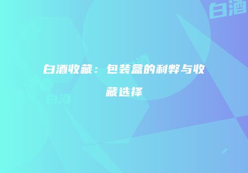 白酒收藏：包装盒的利弊与收藏选择