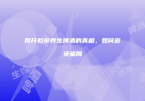 揭开乾帝养生啤酒的真相，如何避免骗局