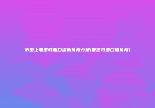 市面上老窖特曲白酒的价格分析(老窖特曲白酒价格)