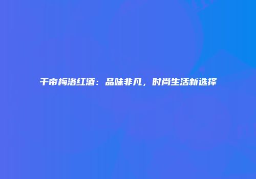 干帝梅洛红酒：品味非凡，时尚生活新选择