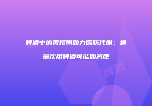 啤酒中的黄烷酮助力脂肪代谢：适量饮用啤酒可能助减肥