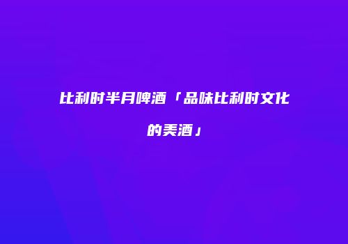 比利时半月啤酒「品味比利时文化的美酒」