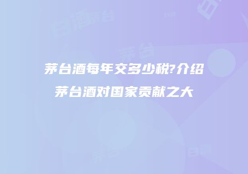 茅台酒每年交多少税?介绍茅台酒对国家贡献之大