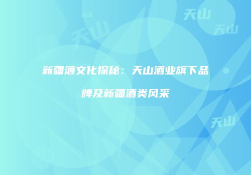 新疆酒文化探秘：天山酒业旗下品牌及新疆酒类风采