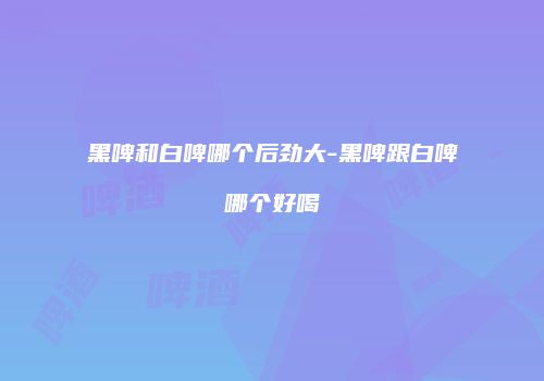 黑啤和白啤哪个后劲大-黑啤跟白啤哪个好喝