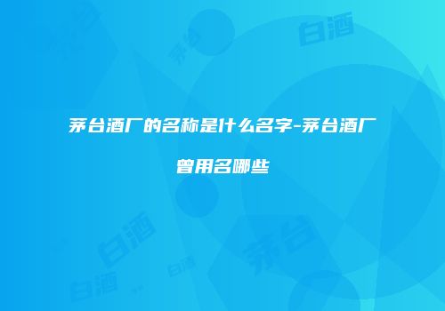 茅台酒厂的名称是什么名字-茅台酒厂曾用名哪些