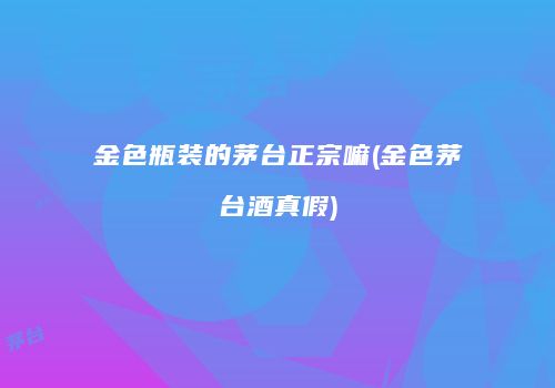 金色瓶装的茅台正宗嘛(金色茅台酒真假)