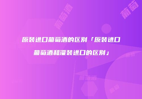 原装进口葡萄酒的区别「原装进口葡萄酒和灌装进口的区别」