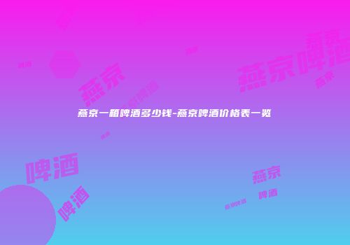 燕京一箱啤酒多少钱-燕京啤酒价格表一览