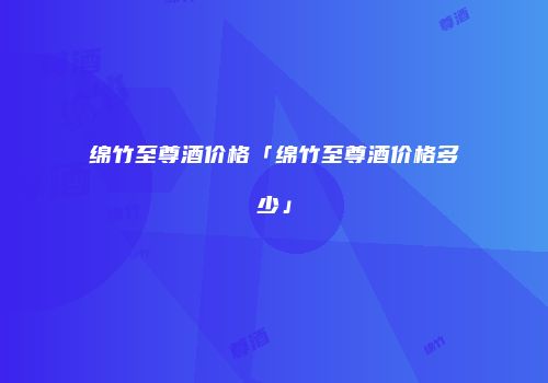 绵竹至尊酒价格「绵竹至尊酒价格多少」