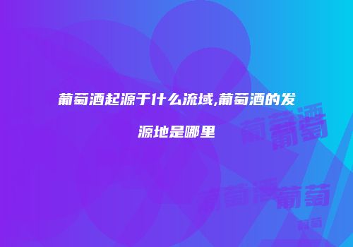 葡萄酒起源于什么流域,葡萄酒的发源地是哪里