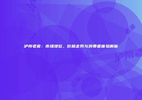 泸州老窖：市场地位、价格走势与消费者体验解析