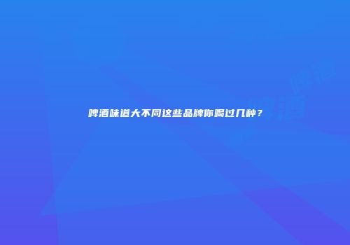 啤酒味道大不同这些品牌你喝过几种？