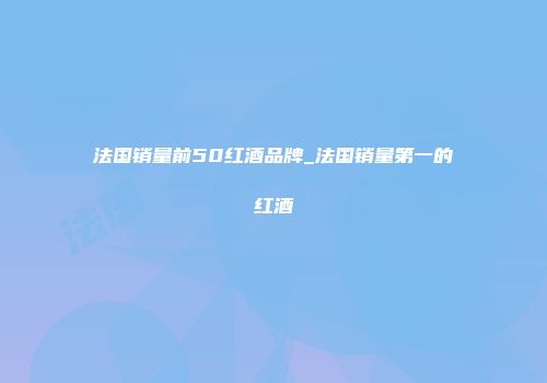 法国销量前50红酒品牌_法国销量第一的红酒