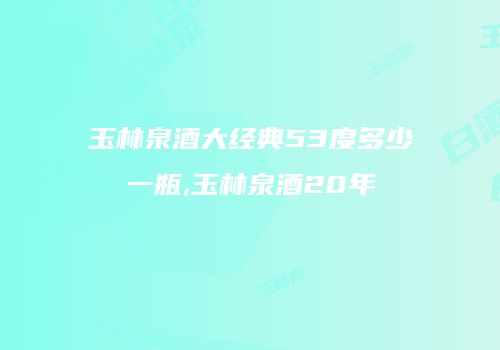 玉林泉酒大经典53度多少一瓶,玉林泉酒20年