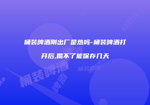 桶装啤酒刚出厂是热吗-桶装啤酒打开后,喝不了能保存几天