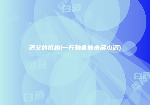 酒父的价格(一斤粮食能出多少酒)