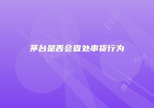 茅台是否会查处串货行为