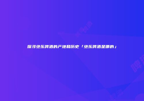 探寻绝乐啤酒的产地和历史「绝乐啤酒是哪的」