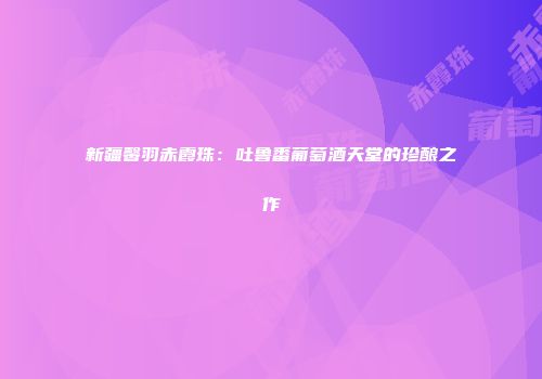 新疆馨羽赤霞珠：吐鲁番葡萄酒天堂的珍酿之作