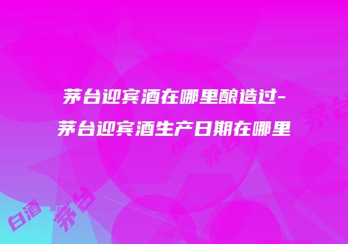 茅台迎宾酒在哪里酿造过-茅台迎宾酒生产日期在哪里
