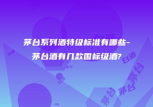 茅台系列酒特级标准有哪些-茅台酒有几款国标级酒?