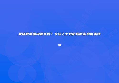 果味啤酒国内哪家好？专业人士教你如何辨别优质啤酒