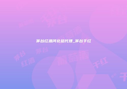 茅台红酒河北总代理_茅台干红
