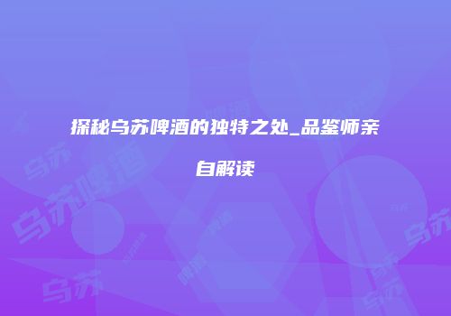 探秘乌苏啤酒的独特之处_品鉴师亲自解读